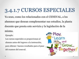 3.4.1.7 CURSOS ESPECIALES
Ya sean, como los relacionados con el CENEVAL, a los
alumnos que desean complementar sus estudios, la planta
docente que presta este servicio y la legislación de la
misma.
Ejemplo:
Los cursos especiales se proporcionan al
alumno antes del ingreso a la instrucción,
para obtener buenos resultados para el pase
del examen del ceneval.
 