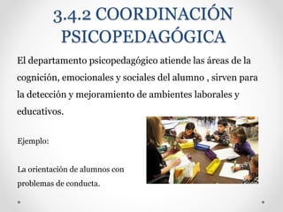 3.4.2 COORDINACIÓN
PSICOPEDAGÓGICA
El departamento psicopedagógico atiende las áreas de la
cognición, emocionales y sociales del alumno , sirven para
la detección y mejoramiento de ambientes laborales y
educativos.
Ejemplo:
La orientación de alumnos con
problemas de conducta.
 