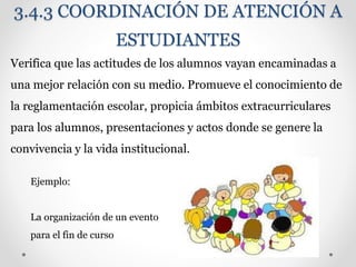 3.4.3 COORDINACIÓN DE ATENCIÓN A
ESTUDIANTES
Verifica que las actitudes de los alumnos vayan encaminadas a
una mejor relación con su medio. Promueve el conocimiento de
la reglamentación escolar, propicia ámbitos extracurriculares
para los alumnos, presentaciones y actos donde se genere la
convivencia y la vida institucional.
Ejemplo:
La organización de un evento
para el fin de curso
 