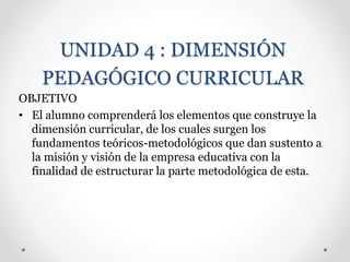 UNIDAD 4 : DIMENSIÓN
PEDAGÓGICO CURRICULAR
OBJETIVO
• El alumno comprenderá los elementos que construye la
dimensión curricular, de los cuales surgen los
fundamentos teóricos-metodológicos que dan sustento a
la misión y visión de la empresa educativa con la
finalidad de estructurar la parte metodológica de esta.
 