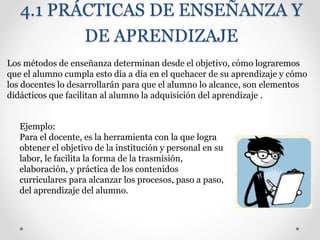 4.1 PRÁCTICAS DE ENSEÑANZA Y
DE APRENDIZAJE
Los métodos de enseñanza determinan desde el objetivo, cómo lograremos
que el alumno cumpla esto día a día en el quehacer de su aprendizaje y cómo
los docentes lo desarrollarán para que el alumno lo alcance, son elementos
didácticos que facilitan al alumno la adquisición del aprendizaje .
Ejemplo:
Para el docente, es la herramienta con la que logra
obtener el objetivo de la institución y personal en su
labor, le facilita la forma de la trasmisión,
elaboración, y práctica de los contenidos
curriculares para alcanzar los procesos, paso a paso,
del aprendizaje del alumno.
 