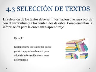 4.3 SELECCIÓN DE TEXTOS
La selección de los textos debe ser información que vaya acorde
con el currículum y a los contenidos de éstos. Complementan la
información para la enseñanza-aprendizaje .
Ejemplo:
Es importante los textos por que se
pueden apoyar los alumnos para
adquirir información de un tema
determinado
 