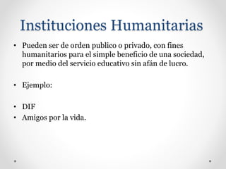 Instituciones Humanitarias
• Pueden ser de orden publico o privado, con fines
humanitarios para el simple beneficio de una sociedad,
por medio del servicio educativo sin afán de lucro.
• Ejemplo:
• DIF
• Amigos por la vida.
 