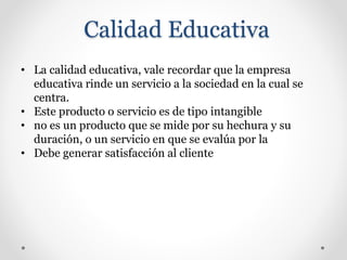 Calidad Educativa
• La calidad educativa, vale recordar que la empresa
educativa rinde un servicio a la sociedad en la cual se
centra.
• Este producto o servicio es de tipo intangible
• no es un producto que se mide por su hechura y su
duración, o un servicio en que se evalúa por la
• Debe generar satisfacción al cliente
 