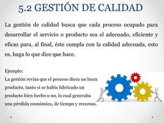 5.2 GESTIÓN DE CALIDAD
La gestión de calidad busca que cada proceso ocupado para
desarrollar el servicio o producto sea el adecuado, eficiente y
eficaz para, al final, éste cumpla con la calidad adecuada, esto
es, haga lo que dice que hace.
Ejemplo:
La gestión revisa que el proceso diera un buen
producto, tanto si se había fabricado un
producto bien hecho o no, lo cual generaba
una pérdida económica, de tiempo y recursos.
 