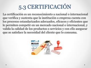 5.3 CERTIFICACIÓN
La certificación es un reconocimiento a nacional o internacional
que verifica y sustenta que la institución o empresa cuenta con
los procesos estandarizados adecuados, eficaces y eficientes que
le permiten competir en un mercado nacional o internacional, y
valida la calidad de los productos o servicios y con ello asegurar
que se satisface la necesidad del cliente que lo consuma.
 