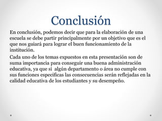 Conclusión
En conclusión, podemos decir que para la elaboración de una
escuela se debe partir principalmente por un objetivo que es el
que nos guiará para lograr el buen funcionamiento de la
institución.
Cada uno de los temas expuestos en esta presentación son de
suma importancia para conseguir una buena administración
educativa, ya que si algún departamento o área no cumple con
sus funciones especificas las consecuencias serán reflejadas en la
calidad educativa de los estudiantes y su desempeño.
 