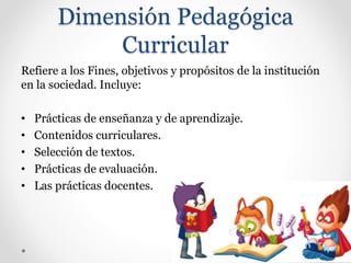 Dimensión Pedagógica
Curricular
Refiere a los Fines, objetivos y propósitos de la institución
en la sociedad. Incluye:
• Prácticas de enseñanza y de aprendizaje.
• Contenidos curriculares.
• Selección de textos.
• Prácticas de evaluación.
• Las prácticas docentes.
 