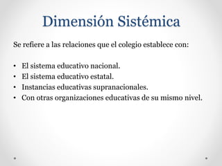 Dimensión Sistémica
Se refiere a las relaciones que el colegio establece con:
• El sistema educativo nacional.
• El sistema educativo estatal.
• Instancias educativas supranacionales.
• Con otras organizaciones educativas de su mismo nivel.
 