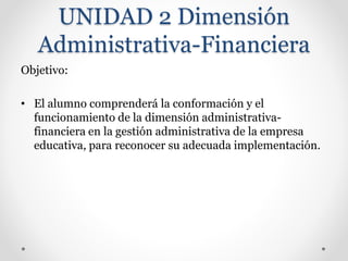 UNIDAD 2 Dimensión
Administrativa-Financiera
Objetivo:
• El alumno comprenderá la conformación y el
funcionamiento de la dimensión administrativa-
financiera en la gestión administrativa de la empresa
educativa, para reconocer su adecuada implementación.
 