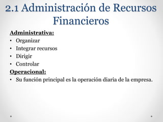 2.1 Administración de Recursos
Financieros
Administrativa:
• Organizar
• Integrar recursos
• Dirigir
• Controlar
Operacional:
• Su función principal es la operación diaria de la empresa.
 