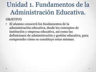 Unidad 1. Fundamentos de la
Administración Educativa.
OBJETIVO
• El alumno conocerá los fundamentos de la
administración educativa, desde los conceptos de
institución y empresa educativa, así como las
definiciones de administración y gestión educativa, para
comprender cómo se constituye estas mismas.
 