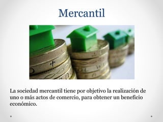 Mercantil
La sociedad mercantil tiene por objetivo la realización de
uno o más actos de comercio, para obtener un beneficio
económico.
 