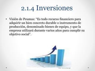 2.1.4 Inversiones
• Visión de Peumas: “Es todo recurso financiero para
adquirir un bien concreto durable o instrumento de
producción, denominado bienes de equipo, y que la
empresa utilizará durante varios años para cumplir su
objetivo social”.
 