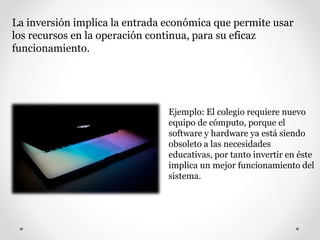 La inversión implica la entrada económica que permite usar
los recursos en la operación continua, para su eficaz
funcionamiento.
Ejemplo: El colegio requiere nuevo
equipo de cómputo, porque el
software y hardware ya está siendo
obsoleto a las necesidades
educativas, por tanto invertir en éste
implica un mejor funcionamiento del
sistema.
 