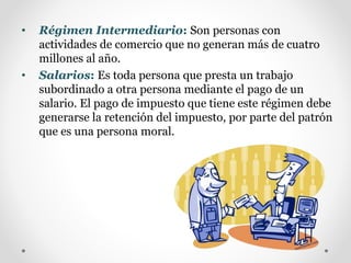 • Régimen Intermediario: Son personas con
actividades de comercio que no generan más de cuatro
millones al año.
• Salarios: Es toda persona que presta un trabajo
subordinado a otra persona mediante el pago de un
salario. El pago de impuesto que tiene este régimen debe
generarse la retención del impuesto, por parte del patrón
que es una persona moral.
 