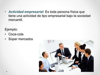 • Actividad empresarial: Es toda persona física que
tiene una actividad de tipo empresarial bajo la sociedad
mercantil.
Ejemplo:
• Coca-cola
• Súper mercados
 