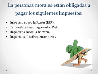 La personas morales están obligadas a
pagar los siguientes impuestos:
• Impuesto sobre la Renta (ISR).
• Impuesto al valor agregado (IVA).
• Impuestos sobre la nómina.
• Impuestos al activo, entre otros.
 