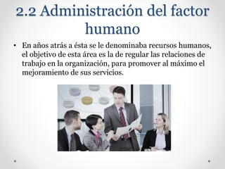 2.2 Administración del factor
humano
• En años atrás a ésta se le denominaba recursos humanos,
el objetivo de esta área es la de regular las relaciones de
trabajo en la organización, para promover al máximo el
mejoramiento de sus servicios.
 