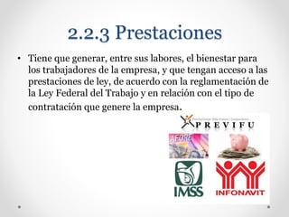 2.2.3 Prestaciones
• Tiene que generar, entre sus labores, el bienestar para
los trabajadores de la empresa, y que tengan acceso a las
prestaciones de ley, de acuerdo con la reglamentación de
la Ley Federal del Trabajo y en relación con el tipo de
contratación que genere la empresa.
 