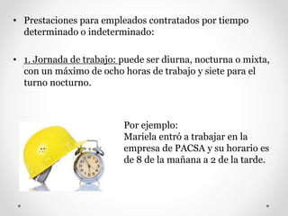 • Prestaciones para empleados contratados por tiempo
determinado o indeterminado:
• 1. Jornada de trabajo: puede ser diurna, nocturna o mixta,
con un máximo de ocho horas de trabajo y siete para el
turno nocturno.
Por ejemplo:
Mariela entró a trabajar en la
empresa de PACSA y su horario es
de 8 de la mañana a 2 de la tarde.
 