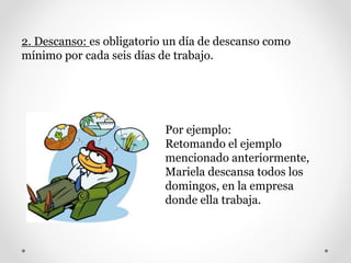 2. Descanso: es obligatorio un día de descanso como
mínimo por cada seis días de trabajo.
Por ejemplo:
Retomando el ejemplo
mencionado anteriormente,
Mariela descansa todos los
domingos, en la empresa
donde ella trabaja.
 
