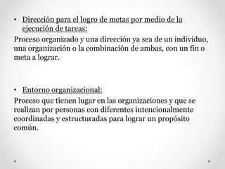 • Dirección para el logro de metas por medio de la
ejecución de tareas:
Proceso organizado y una dirección ya sea de un individuo,
una organización o la combinación de ambas, con un fin o
meta a lograr.
• Entorno organizacional:
Proceso que tienen lugar en las organizaciones y que se
realizan por personas con diferentes intencionalmente
coordinadas y estructuradas para lograr un propósito
común.
 