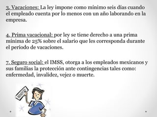 3. Vacaciones: La ley impone como mínimo seis días cuando
el empleado cuenta por lo menos con un año laborando en la
empresa.
4. Prima vacacional: por ley se tiene derecho a una prima
mínima de 25% sobre el salario que les corresponda durante
el periodo de vacaciones.
7. Seguro social: el IMSS, otorga a los empleados mexicanos y
sus familias la protección ante contingencias tales como:
enfermedad, invalidez, vejez o muerte.
 