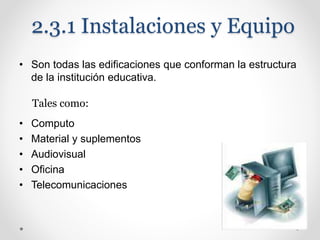 2.3.1 Instalaciones y Equipo
• Son todas las edificaciones que conforman la estructura
de la institución educativa.
• Computo
• Material y suplementos
• Audiovisual
• Oficina
• Telecomunicaciones
Tales como:
 