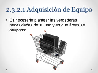 2.3.2.1 Adquisición de Equipo
• Es necesario plantear las verdaderas
necesidades de su uso y en que áreas se
ocuparan.
 