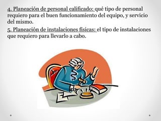 4. Planeación de personal calificado: qué tipo de personal
requiero para el buen funcionamiento del equipo, y servicio
del mismo.
5. Planeación de instalaciones físicas: el tipo de instalaciones
que requiero para llevarlo a cabo.
 