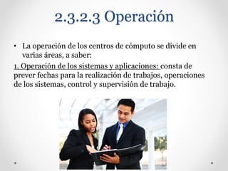 2.3.2.3 Operación
• La operación de los centros de cómputo se divide en
varias áreas, a saber:
1. Operación de los sistemas y aplicaciones: consta de
prever fechas para la realización de trabajos, operaciones
de los sistemas, control y supervisión de trabajo.
 