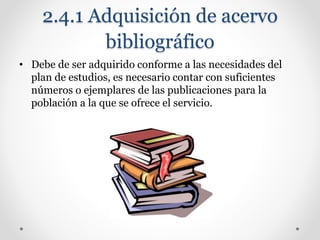 2.4.1 Adquisición de acervo
bibliográfico
• Debe de ser adquirido conforme a las necesidades del
plan de estudios, es necesario contar con suficientes
números o ejemplares de las publicaciones para la
población a la que se ofrece el servicio.
 