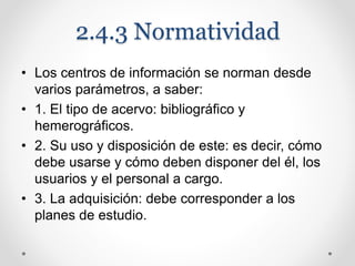 2.4.3 Normatividad
• Los centros de información se norman desde
varios parámetros, a saber:
• 1. El tipo de acervo: bibliográfico y
hemerográficos.
• 2. Su uso y disposición de este: es decir, cómo
debe usarse y cómo deben disponer del él, los
usuarios y el personal a cargo.
• 3. La adquisición: debe corresponder a los
planes de estudio.
 
