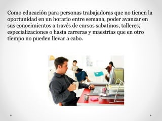 Como educación para personas trabajadoras que no tienen la
oportunidad en un horario entre semana, poder avanzar en
sus conocimientos a través de cursos sabatinos, talleres,
especializaciones o hasta carreras y maestrías que en otro
tiempo no pueden llevar a cabo.
 