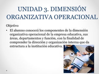 UNIDAD 3. DIMENSIÓN
ORGANIZATIVA OPERACIONAL
Objetivo
• El alumno conocerá los componentes de la dimensión
organizativa operacional de la empresa educativa, sus
áreas, departamentos y función, con la finalidad de
comprender la dirección y organización interna que da
estructura a la institución educativa.
 