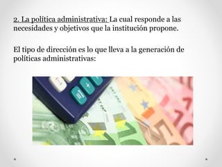 2. La política administrativa: La cual responde a las
necesidades y objetivos que la institución propone.
El tipo de dirección es lo que lleva a la generación de
políticas administrativas:
 