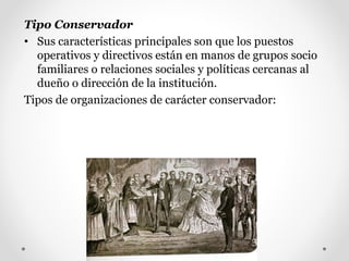 Tipo Conservador
• Sus características principales son que los puestos
operativos y directivos están en manos de grupos socio
familiares o relaciones sociales y políticas cercanas al
dueño o dirección de la institución.
Tipos de organizaciones de carácter conservador:
 