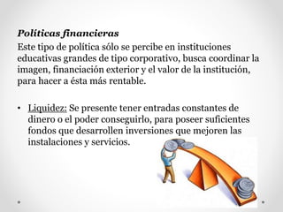 Políticas financieras
Este tipo de política sólo se percibe en instituciones
educativas grandes de tipo corporativo, busca coordinar la
imagen, financiación exterior y el valor de la institución,
para hacer a ésta más rentable.
• Liquidez: Se presente tener entradas constantes de
dinero o el poder conseguirlo, para poseer suficientes
fondos que desarrollen inversiones que mejoren las
instalaciones y servicios.
 