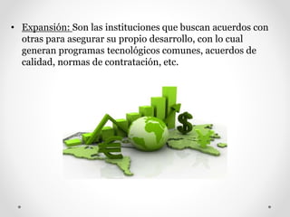 • Expansión: Son las instituciones que buscan acuerdos con
otras para asegurar su propio desarrollo, con lo cual
generan programas tecnológicos comunes, acuerdos de
calidad, normas de contratación, etc.
 