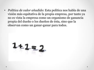 • Política de valor añadido: Esta política nos habla de una
visión más equitativa de la propia empresa, por tanto ya
no es vista la empresa como un organismo de ganancia
propia del dueño o los dueños de ésta, sino que la
observan como un ganar-ganar para todos.
 