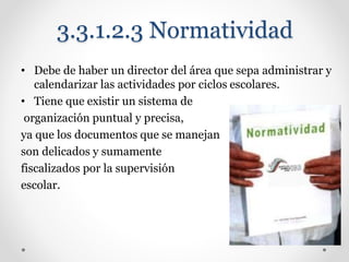 3.3.1.2.3 Normatividad
• Debe de haber un director del área que sepa administrar y
calendarizar las actividades por ciclos escolares.
• Tiene que existir un sistema de
organización puntual y precisa,
ya que los documentos que se manejan
son delicados y sumamente
fiscalizados por la supervisión
escolar.
 