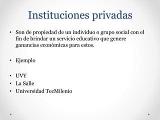 Instituciones privadas
• Son de propiedad de un individuo o grupo social con el
fin de brindar un servicio educativo que genere
ganancias económicas para estos.
• Ejemplo
• UVY
• La Salle
• Universidad TecMilenio
 