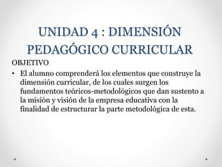 UNIDAD 4 : DIMENSIÓN
PEDAGÓGICO CURRICULAR
OBJETIVO
• El alumno comprenderá los elementos que construye la
dimensión curricular, de los cuales surgen los
fundamentos teóricos-metodológicos que dan sustento a
la misión y visión de la empresa educativa con la
finalidad de estructurar la parte metodológica de esta.
 