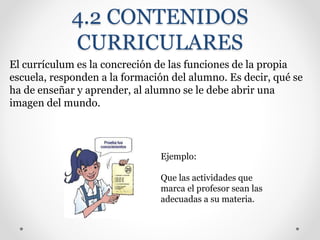 4.2 CONTENIDOS
CURRICULARES
El currículum es la concreción de las funciones de la propia
escuela, responden a la formación del alumno. Es decir, qué se
ha de enseñar y aprender, al alumno se le debe abrir una
imagen del mundo.
Ejemplo:
Que las actividades que
marca el profesor sean las
adecuadas a su materia.
 