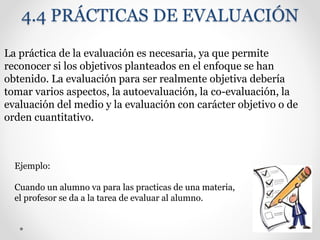 4.4 PRÁCTICAS DE EVALUACIÓN
La práctica de la evaluación es necesaria, ya que permite
reconocer si los objetivos planteados en el enfoque se han
obtenido. La evaluación para ser realmente objetiva debería
tomar varios aspectos, la autoevaluación, la co-evaluación, la
evaluación del medio y la evaluación con carácter objetivo o de
orden cuantitativo.
Ejemplo:
Cuando un alumno va para las practicas de una materia,
el profesor se da a la tarea de evaluar al alumno.
 