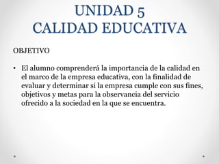 UNIDAD 5
CALIDAD EDUCATIVA
OBJETIVO
• El alumno comprenderá la importancia de la calidad en
el marco de la empresa educativa, con la finalidad de
evaluar y determinar si la empresa cumple con sus fines,
objetivos y metas para la observancia del servicio
ofrecido a la sociedad en la que se encuentra.
 