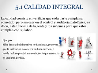 5.1 CALIDAD INTEGRAL
La calidad consiste en verificar que cada parte cumpla su
cometido, pero sin caer en el control y auditoria patológica, es
decir, estar encima de la gente y los sistemas para que éstos
cumplan con su labor.
Ejemplo:
Si las áreas administrativas no funcionan, provocan
que la institución no ofrezca un buen servicio, o
puede incluso precipitar su colapso, lo que resultaría
en una gran pérdida.
 