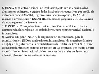 6. CENEVAL: Centro Nacional de Evaluación, este revisa y evalúa a los
alumnos en su ingreso y egreso de las instituciones educativas por medio de
exámenes como EXANI-I, Ingreso a nivel medio superior, EXANI-II,
ingreso a nivel superior, EXANI-III, estudios de posgrado y EGEL, examen
de egreso general de licenciatura.
7. CONOCER: Consejo Nacional de Certificación Laboral. Certifica las
competencias laborales de los trabajadores, para competir a nivel nacional e
internacional.
8. Norma ISO 9000: Nace de la Organización Internacional para la
estandarización (ISO es la abreviación internacional) la organización nace
en 1979 en Inglaterra con la British Standards Institution (BSI). Su función
es desarrollar un buen sistema de gestión en las empresas por medio de una
estandarización internacional de los procesos de las mismas, hace unos
años se introdujo en los sistemas educativos.
 