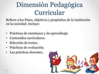 Dimensión Pedagógica
Curricular
Refiere a los Fines, objetivos y propósitos de la institución
en la sociedad. Incluye:
• Prácticas de enseñanza y de aprendizaje.
• Contenidos curriculares.
• Selección de textos.
• Prácticas de evaluación.
• Las prácticas docentes.
 